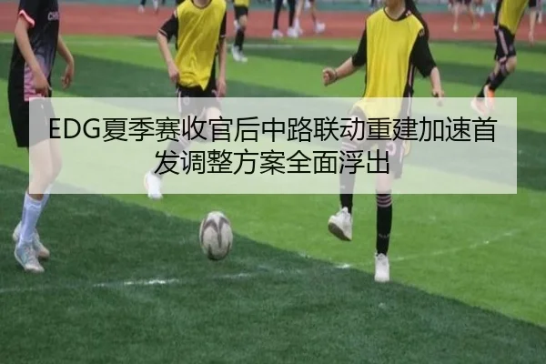 EDG夏季赛收官后中路联动重建加速首发调整方案全面浮出